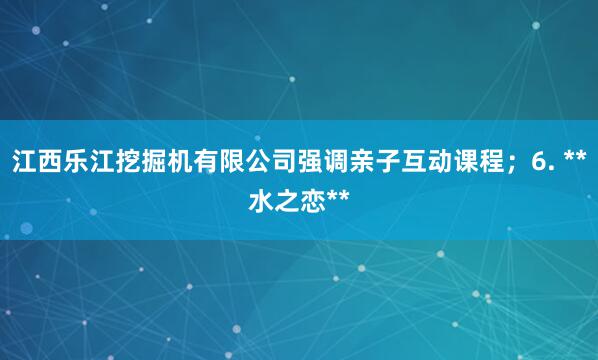 江西乐江挖掘机有限公司强调亲子互动课程；6. **水之恋**